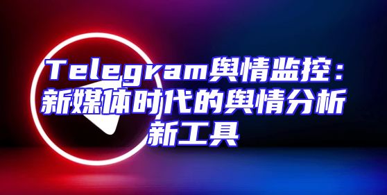 Telegram舆情监控：新媒体时代的舆情分析新工具