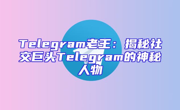 Telegram老王：揭秘社交巨头Telegram的神秘人物