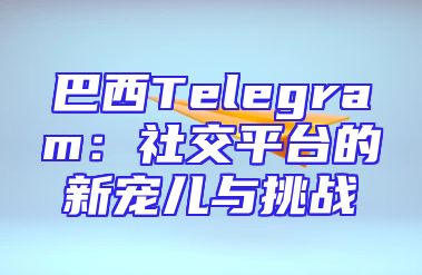 巴西Telegram：社交平台的新宠儿与挑战