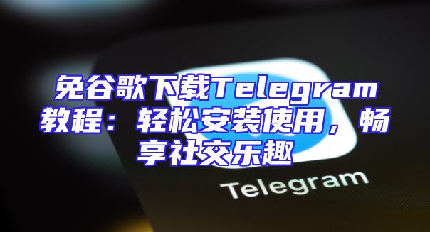 免谷歌下载Telegram教程：轻松安装使用，畅享社交乐趣