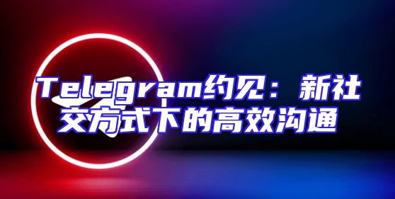 Telegram约见：新社交方式下的高效沟通