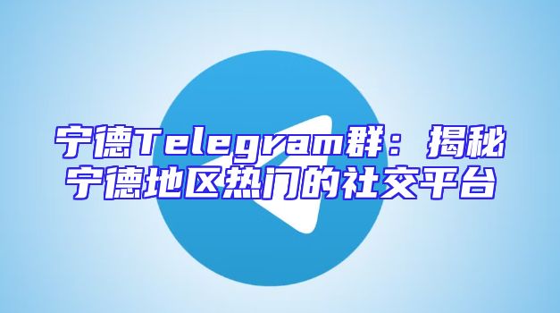 宁德Telegram群：揭秘宁德地区热门的社交平台