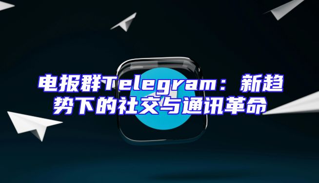 电报群Telegram：新趋势下的社交与通讯革命