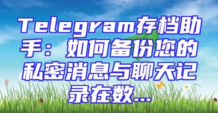 Telegram存档助手：如何备份您的私密消息与聊天记录在数...