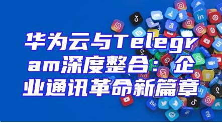 华为云与Telegram深度整合：企业通讯革命新篇章