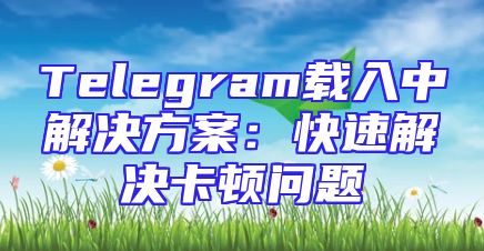 Telegram载入中解决方案：快速解决卡顿问题