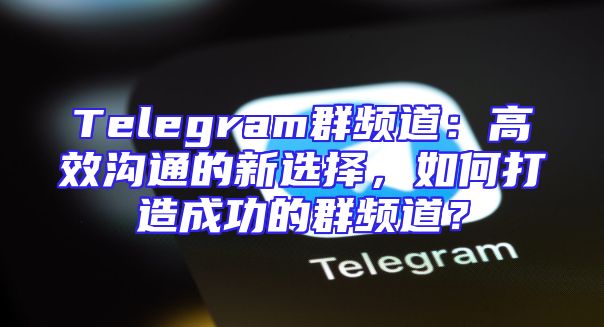 Telegram群频道：高效沟通的新选择，如何打造成功的群频道？