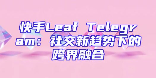 快手Leaf Telegram：社交新趋势下的跨界融合
