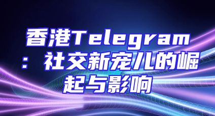 香港Telegram：社交新宠儿的崛起与影响