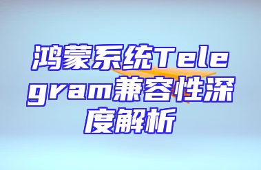 鸿蒙系统Telegram兼容性深度解析