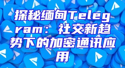 探秘缅甸Telegram：社交新趋势下的加密通讯应用