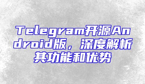 Telegram开源Android版，深度解析其功能和优势