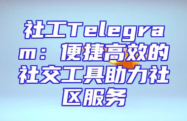 社工Telegram：便捷高效的社交工具助力社区服务