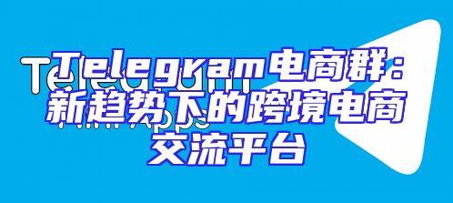Telegram电商群：新趋势下的跨境电商交流平台