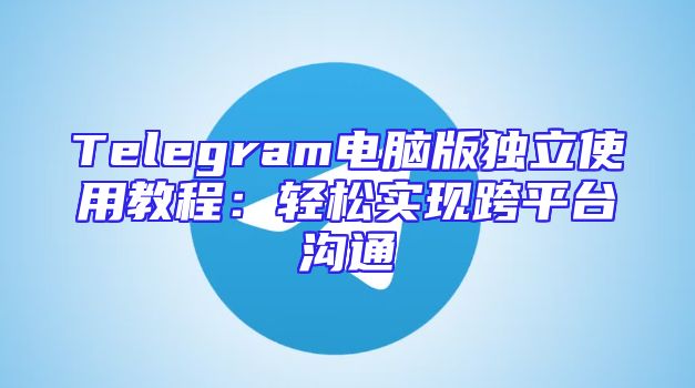 Telegram电脑版独立使用教程：轻松实现跨平台沟通