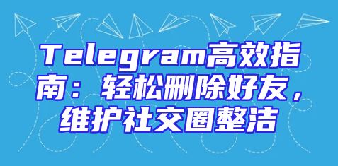 Telegram高效指南：轻松删除好友，维护社交圈整洁