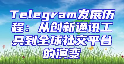 Telegram发展历程：从创新通讯工具到全球社交平台的演变