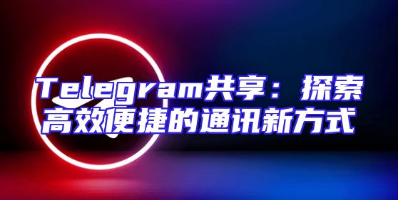 Telegram共享：探索高效便捷的通讯新方式