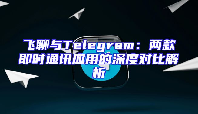 飞聊与Telegram：两款即时通讯应用的深度对比解析