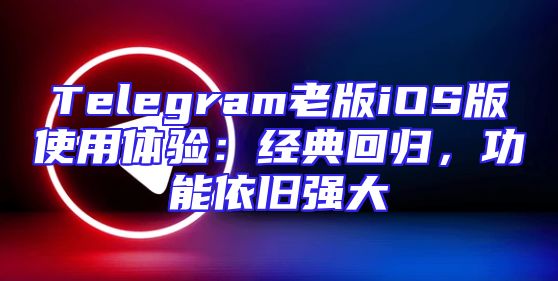 Telegram老版iOS版使用体验：经典回归，功能依旧强大