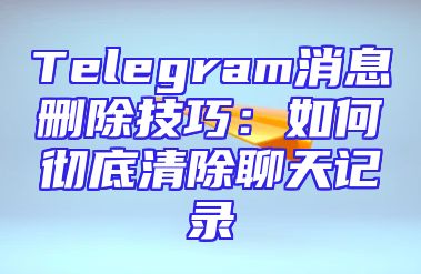 Telegram消息删除技巧：如何彻底清除聊天记录