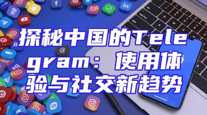 探秘中国的Telegram：使用体验与社交新趋势