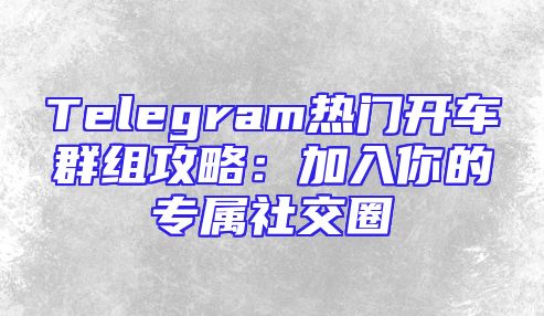 Telegram热门开车群组攻略：加入你的专属社交圈