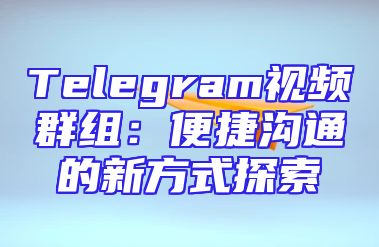 Telegram视频群组：便捷沟通的新方式探索