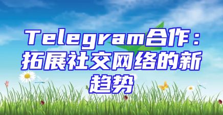 Telegram合作：拓展社交网络的新趋势