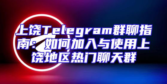上饶Telegram群聊指南：如何加入与使用上饶地区热门聊天群