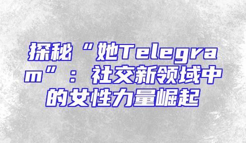 探秘“她Telegram”：社交新领域中的女性力量崛起