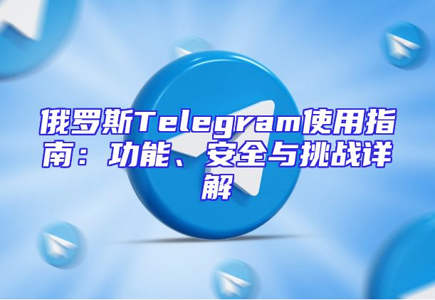 俄罗斯Telegram使用指南：功能、安全与挑战详解