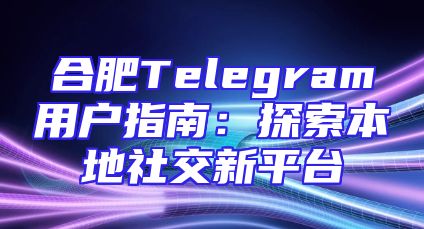 合肥Telegram用户指南：探索本地社交新平台
