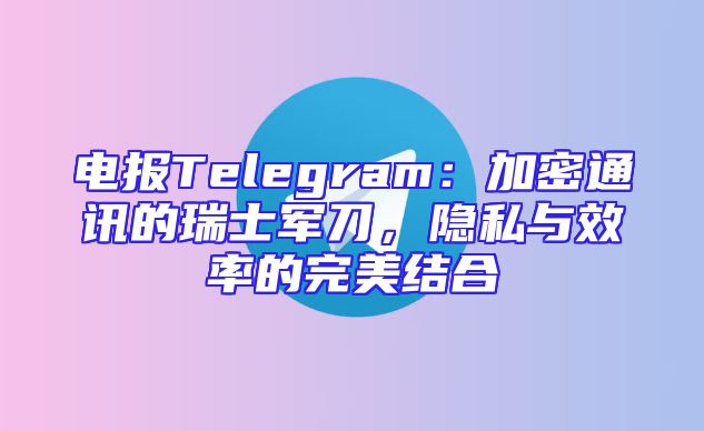 电报Telegram：加密通讯的瑞士军刀，隐私与效率的完美结合