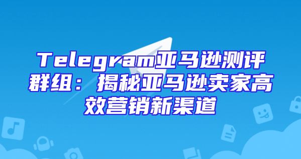 Telegram亚马逊测评群组：揭秘亚马逊卖家高效营销新渠道