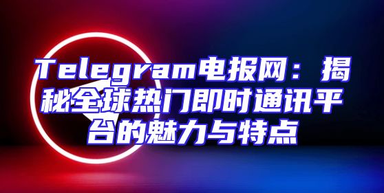 Telegram电报网：揭秘全球热门即时通讯平台的魅力与特点