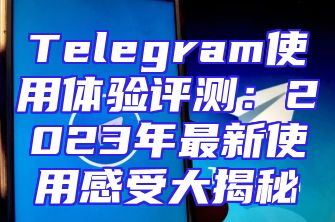 Telegram使用体验评测：2023年最新使用感受大揭秘